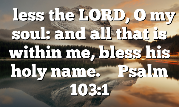 “Bless the LORD, O my soul: and all that is within me, bless his holy name.
” Psalm 103:1